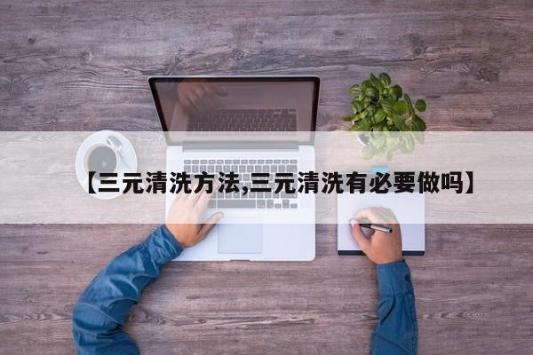 【三元清洗方法,三元清洗有必要做吗】