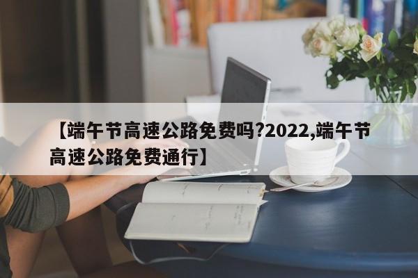 【端午节高速公路免费吗?2022,端午节高速公路免费通行】