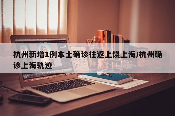 杭州新增1例本土确诊往返上饶上海/杭州确诊上海轨迹