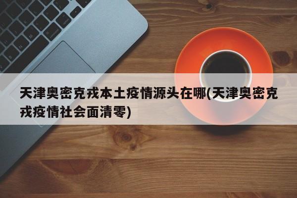 天津奥密克戎本土疫情源头在哪(天津奥密克戎疫情社会面清零)