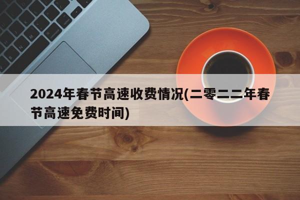 2024年春节高速收费情况(二零二二年春节高速免费时间)