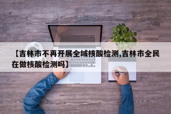 【吉林市不再开展全域核酸检测,吉林市全民在做核酸检测吗】