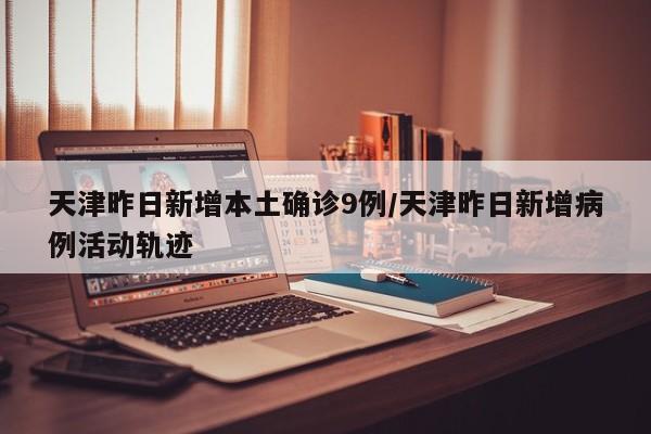 天津昨日新增本土确诊9例/天津昨日新增病例活动轨迹