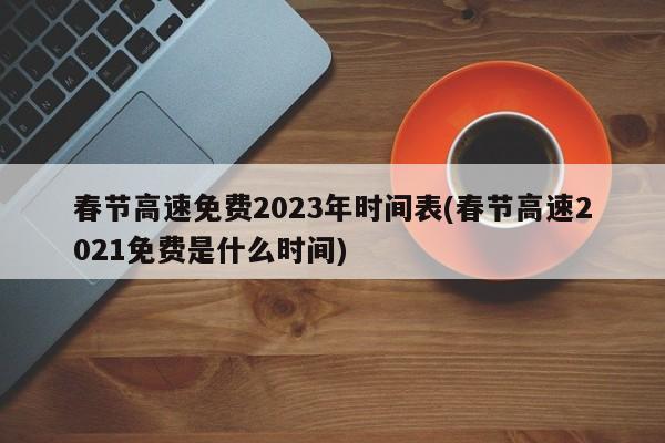 春节高速免费2023年时间表(春节高速2021免费是什么时间)