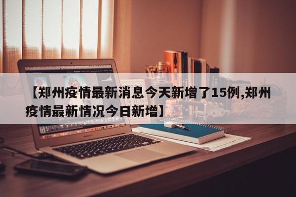 【郑州疫情最新消息今天新增了15例,郑州疫情最新情况今日新增】