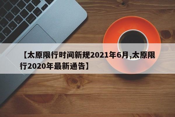 【太原限行时间新规2021年6月,太原限行2020年最新通告】