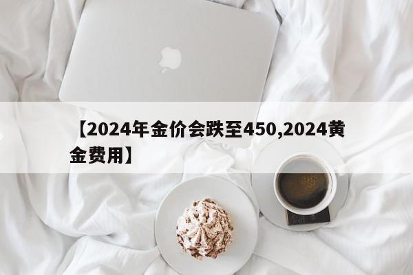 【2024年金价会跌至450,2024黄金费用】