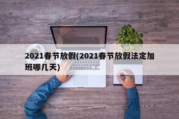 2021春节放假(2021春节放假法定加班哪几天)