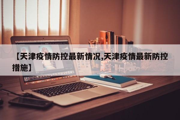 【天津疫情防控最新情况,天津疫情最新防控措施】