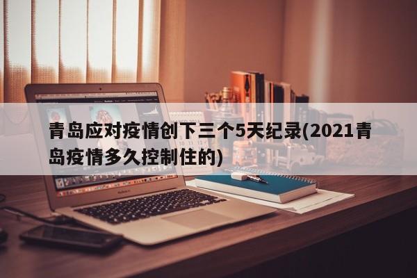青岛应对疫情创下三个5天纪录(2021青岛疫情多久控制住的)