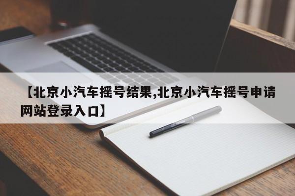 【北京小汽车摇号结果,北京小汽车摇号申请网站登录入口】