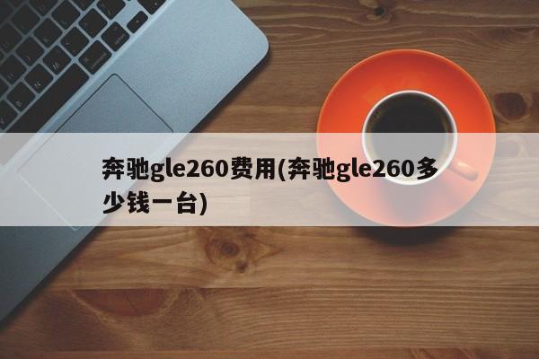 奔驰gle260费用(奔驰gle260多少钱一台)