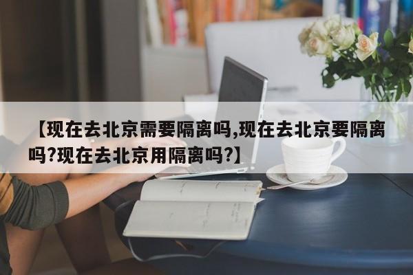 【现在去北京需要隔离吗,现在去北京要隔离吗?现在去北京用隔离吗?】