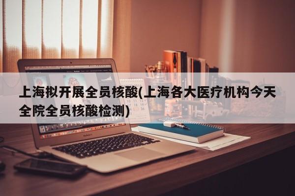 上海拟开展全员核酸(上海各大医疗机构今天全院全员核酸检测)