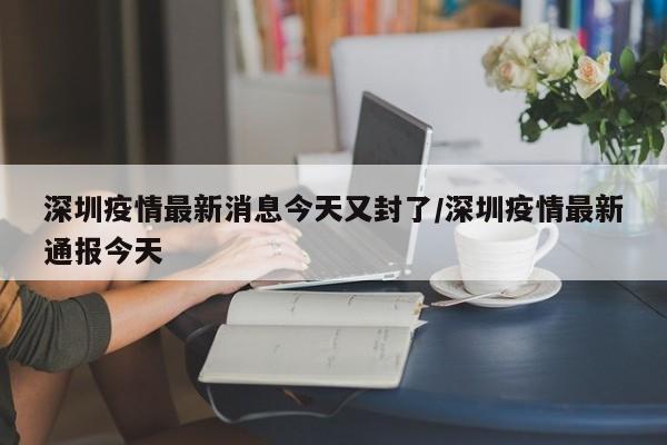 深圳疫情最新消息今天又封了/深圳疫情最新通报今天