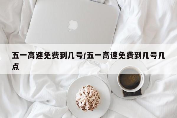 五一高速免费到几号/五一高速免费到几号几点