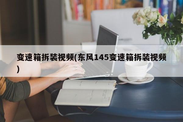 变速箱拆装视频(东风145变速箱拆装视频)