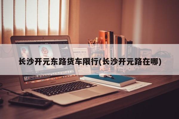 长沙开元东路货车限行(长沙开元路在哪)