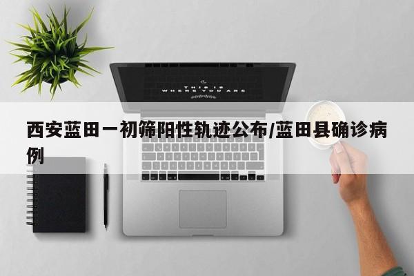 西安蓝田一初筛阳性轨迹公布/蓝田县确诊病例