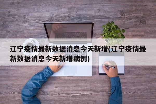辽宁疫情最新数据消息今天新增(辽宁疫情最新数据消息今天新增病例)