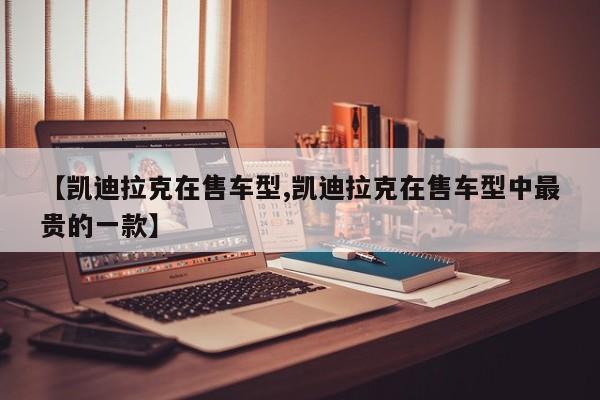 【凯迪拉克在售车型,凯迪拉克在售车型中最贵的一款】