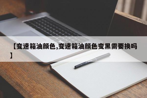 【变速箱油颜色,变速箱油颜色变黑需要换吗】