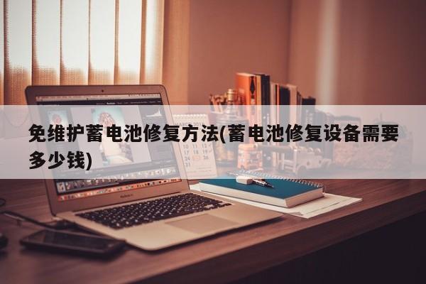 免维护蓄电池修复方法(蓄电池修复设备需要多少钱)