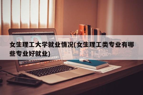 女生理工大学就业情况(女生理工类专业有哪些专业好就业)