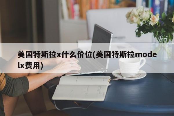 美国特斯拉x什么价位(美国特斯拉modelx费用)