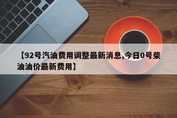 【92号汽油费用调整最新消息,今日0号柴油油价最新费用】