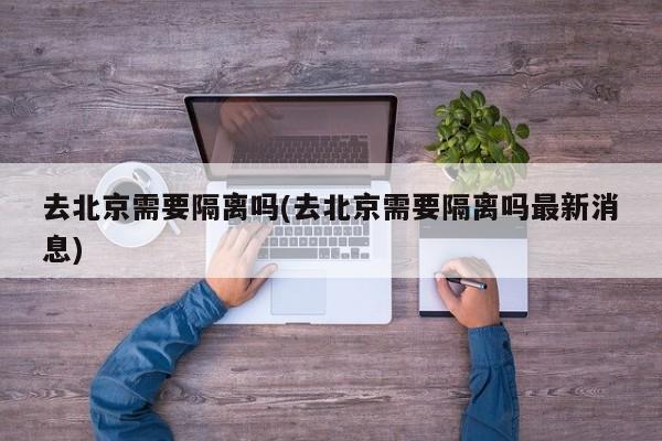 去北京需要隔离吗(去北京需要隔离吗最新消息)