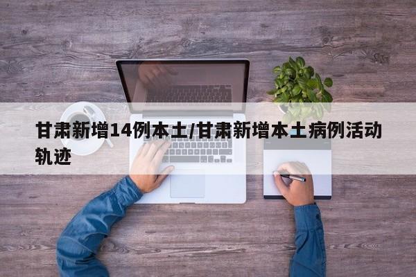 甘肃新增14例本土/甘肃新增本土病例活动轨迹