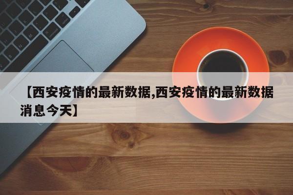 【西安疫情的最新数据,西安疫情的最新数据消息今天】