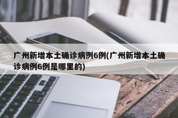 广州新增本土确诊病例6例(广州新增本土确诊病例6例是哪里的)