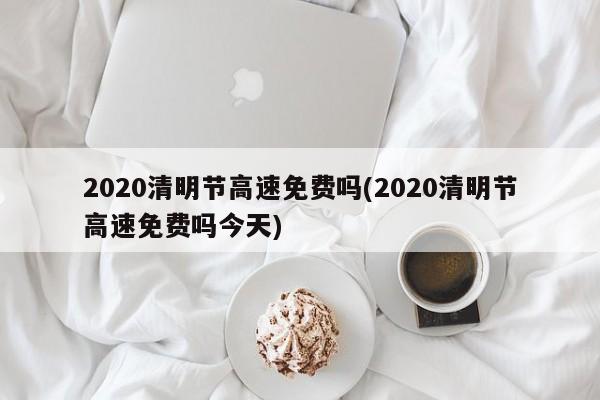 2020清明节高速免费吗(2020清明节高速免费吗今天)