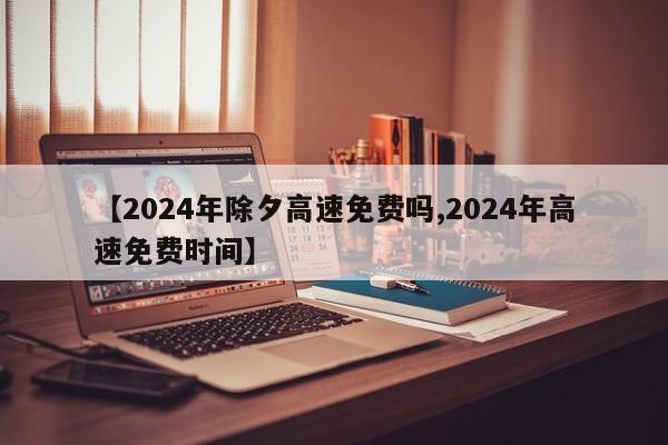 【2024年除夕高速免费吗,2024年高速免费时间】