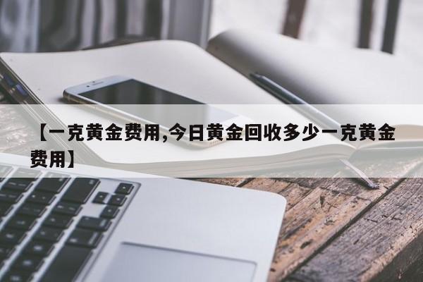 【一克黄金费用,今日黄金回收多少一克黄金费用】
