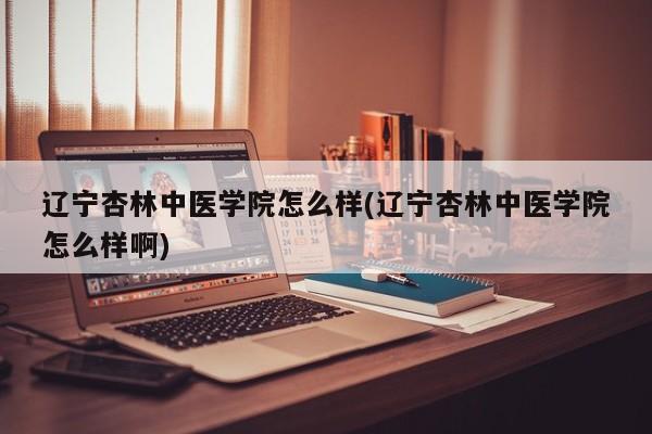 辽宁杏林中医学院怎么样(辽宁杏林中医学院怎么样啊)