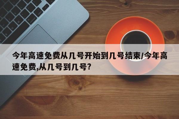 今年高速免费从几号开始到几号结束/今年高速免费,从几号到几号?