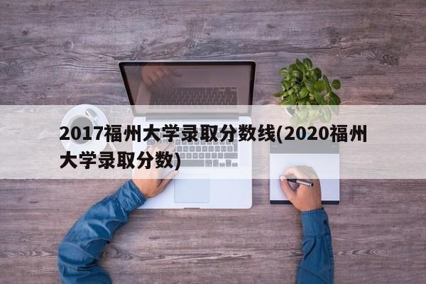 2017福州大学录取分数线(2020福州大学录取分数)