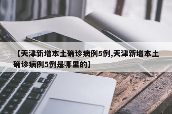 【天津新增本土确诊病例5例,天津新增本土确诊病例5例是哪里的】