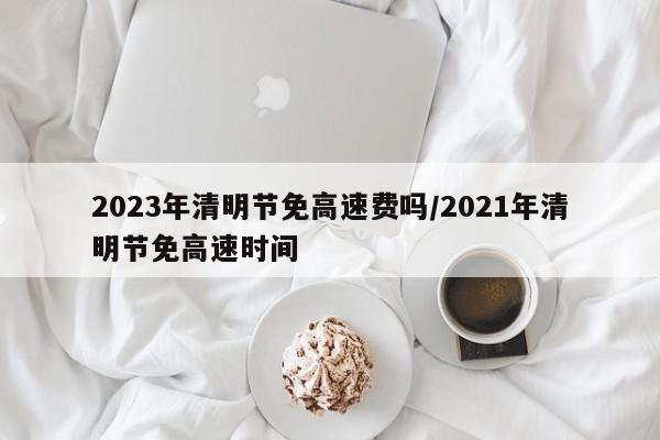 2023年清明节免高速费吗/2021年清明节免高速时间