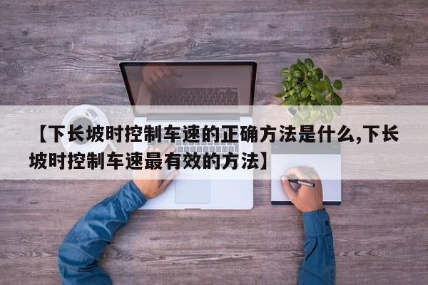 【下长坡时控制车速的正确方法是什么,下长坡时控制车速最有效的方法】