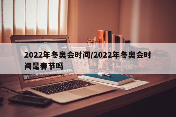 2022年冬奥会时间/2022年冬奥会时间是春节吗
