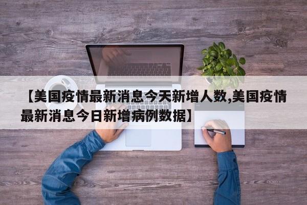 【美国疫情最新消息今天新增人数,美国疫情最新消息今日新增病例数据】