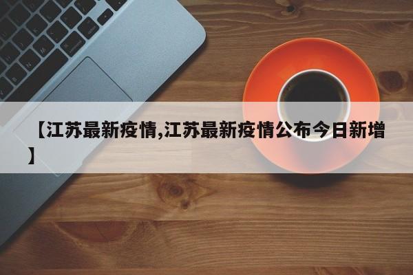 【江苏最新疫情,江苏最新疫情公布今日新增】