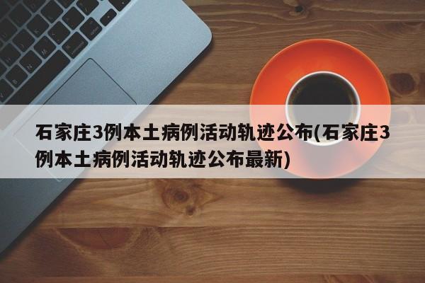 石家庄3例本土病例活动轨迹公布(石家庄3例本土病例活动轨迹公布最新)