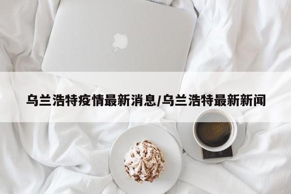 乌兰浩特疫情最新消息/乌兰浩特最新新闻