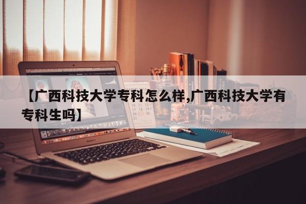 【广西科技大学专科怎么样,广西科技大学有专科生吗】