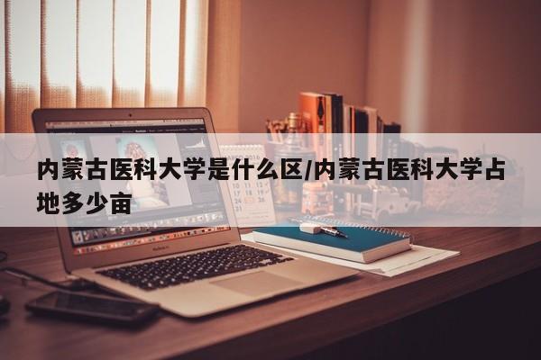 内蒙古医科大学是什么区/内蒙古医科大学占地多少亩